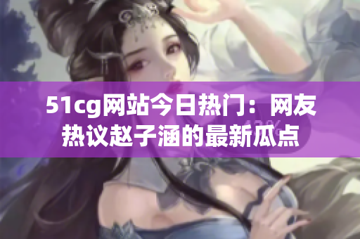 51cg網(wǎng)站今日熱門：網(wǎng)友熱議趙子涵的最新瓜點