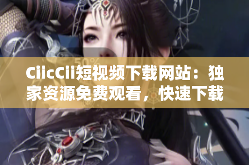 CiicCii短視頻下載網(wǎng)站：獨(dú)家資源免費(fèi)觀看，快速下載高清短視頻