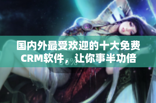 國內(nèi)外最受歡迎的十大免費CRM軟件，讓你事半功倍
