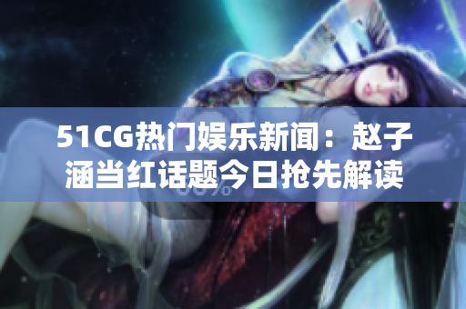 51CG熱門娛樂新聞：趙子涵當(dāng)紅話題今日搶先解讀