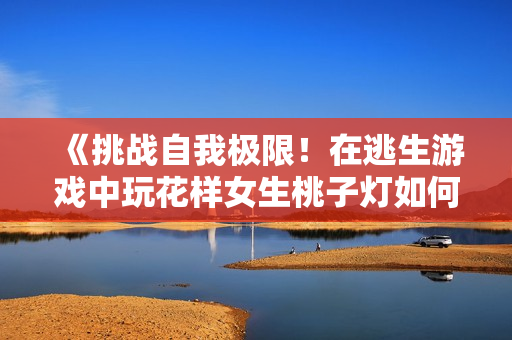 《挑戰(zhàn)自我極限！在逃生游戲中玩花樣女生桃子燈如何應對高難度的挨草賽程》