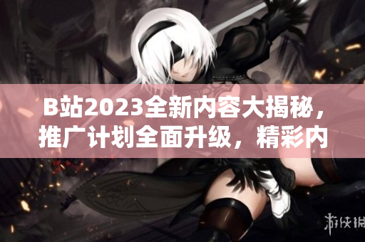 B站2023全新內(nèi)容大揭秘，推廣計劃全面升級，精彩內(nèi)容搶先看