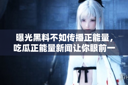 曝光黑料不如傳播正能量，吃瓜正能量新聞讓你眼前一亮