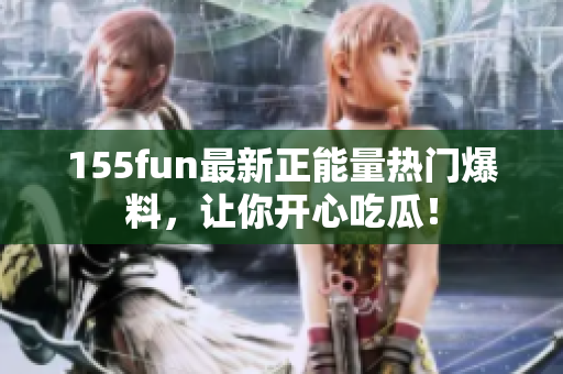 155fun最新正能量熱門爆料，讓你開心吃瓜！