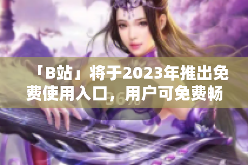 「B站」將于2023年推出免費使用入口，用戶可免費暢享視頻內(nèi)容
