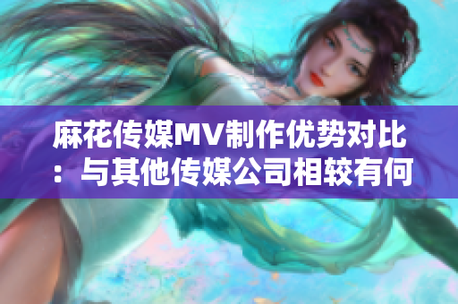 麻花傳媒MV制作優(yōu)勢(shì)對(duì)比：與其他傳媒公司相較有何不同？
