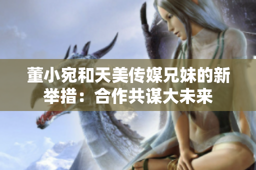 董小宛和天美傳媒兄妹的新舉措：合作共謀大未來