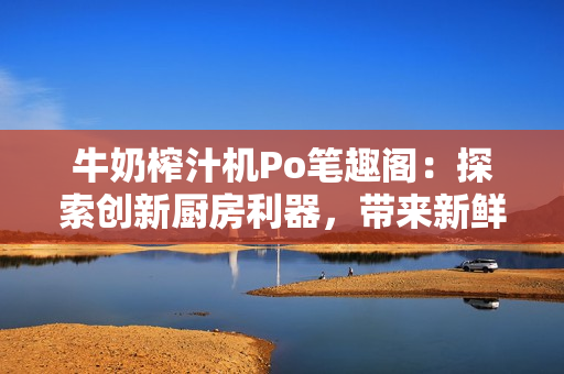 牛奶榨汁機Po筆趣閣：探索創(chuàng)新廚房利器，帶來新鮮飲品體驗