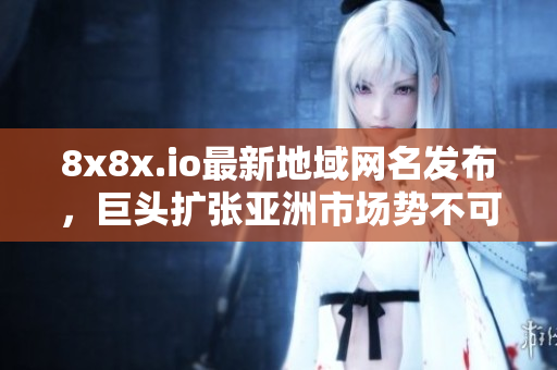 8x8x.io最新地域網(wǎng)名發(fā)布，巨頭擴張亞洲市場勢不可擋