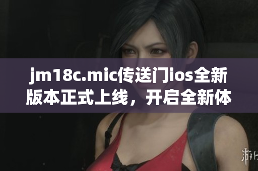 jm18c.mic傳送門ios全新版本正式上線，開啟全新體驗