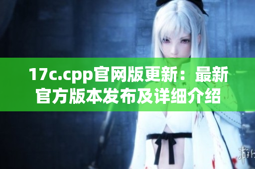 17c.cpp官網(wǎng)版更新：最新官方版本發(fā)布及詳細(xì)介紹