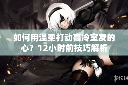 如何用溫柔打動高冷室友的心？12小時前技巧解析