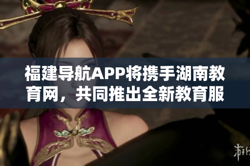 福建導(dǎo)航APP將攜手湖南教育網(wǎng)，共同推出全新教育服務(wù)項(xiàng)目