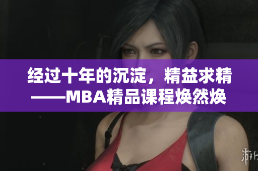 經過十年的沉淀，精益求精——MBA精品課程煥然煥新