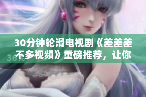 30分鐘輪滑電視劇《差差差不多視頻》重磅推薦，讓你迅速沉浸其中！