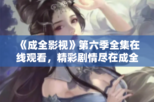 《成全影視》第六季全集在線觀看，精彩劇情盡在成全影視平臺