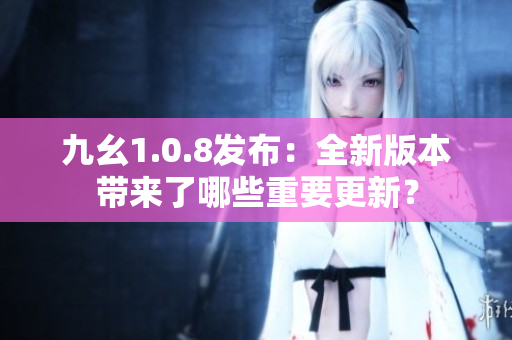 九幺1.0.8發(fā)布：全新版本帶來(lái)了哪些重要更新？