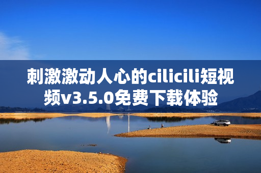 刺激激動人心的cilicili短視頻v3.5.0免費下載體驗