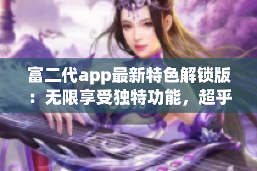 富二代app最新特色解鎖版：無限享受獨特功能，超乎想象的使用體驗