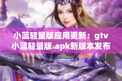 小藍(lán)輕量版應(yīng)用更新：gtv小藍(lán)輕量版.apk新版本發(fā)布，性能提升，體積更小