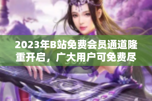 2023年B站免費會員通道隆重開啟，廣大用戶可免費盡享多樣內(nèi)容