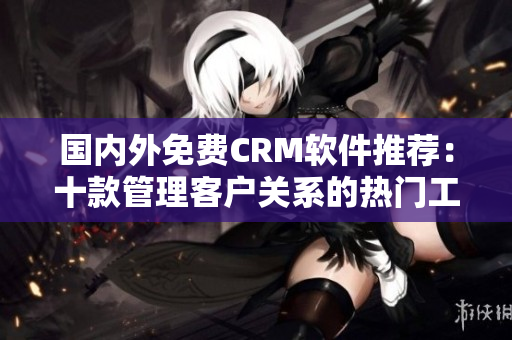 國(guó)內(nèi)外免費(fèi)CRM軟件推薦：十款管理客戶關(guān)系的熱門工具推薦