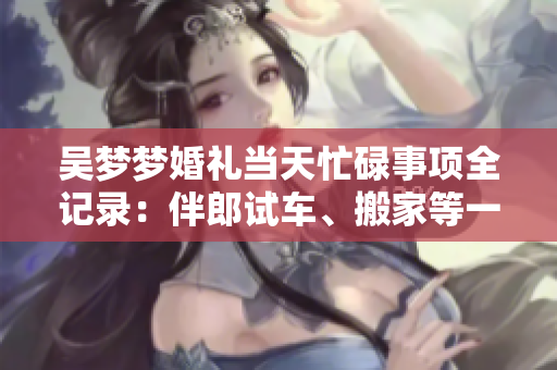 吳夢夢婚禮當天忙碌事項全記錄：伴郎試車、搬家等一系列精彩鏡頭