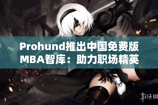 Prohund推出中國(guó)免費(fèi)版MBA智庫(kù)：助力職場(chǎng)精英提升商業(yè)智慧