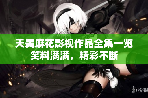 天美麻花影視作品全集一覽笑料滿滿，精彩不斷