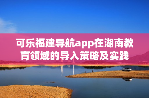 可樂福建導(dǎo)航app在湖南教育領(lǐng)域的導(dǎo)入策略及實踐