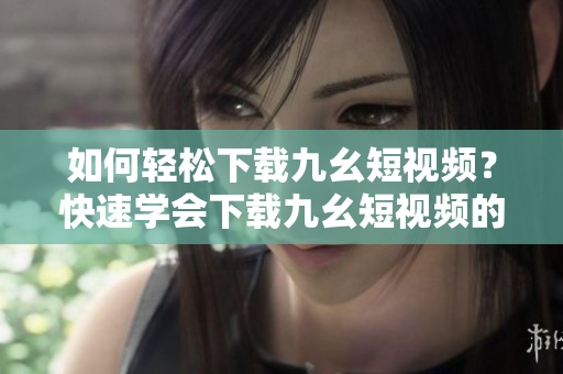如何輕松下載九幺短視頻？快速學(xué)會(huì)下載九幺短視頻的方法！