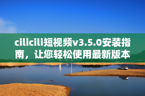 cilicili短視頻v3.5.0安裝指南，讓您輕松使用最新版本