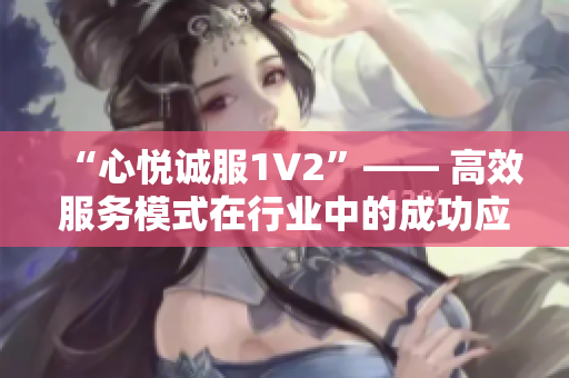 “心悅誠服1V2”—— 高效服務(wù)模式在行業(yè)中的成功應(yīng)用并取得良好口碑