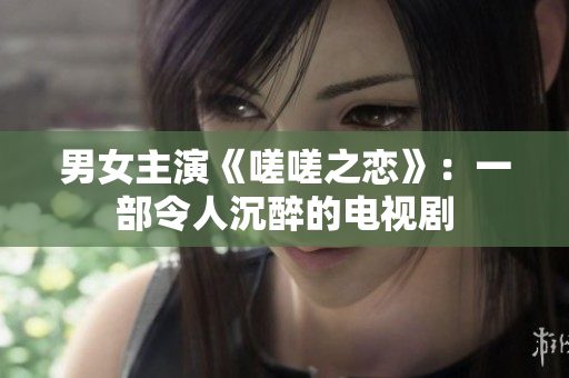 男女主演《嗟嗟之戀》：一部令人沉醉的電視劇
