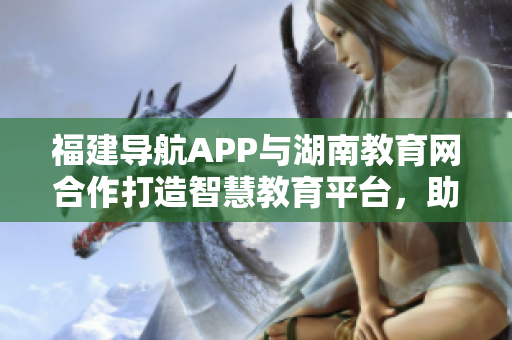 福建導(dǎo)航APP與湖南教育網(wǎng)合作打造智慧教育平臺，助力2022年教育體系升級