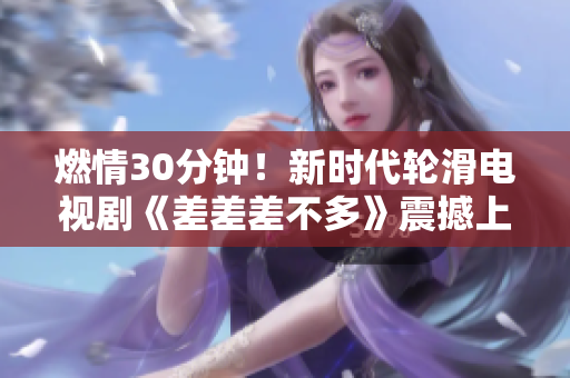 燃情30分鐘！新時(shí)代輪滑電視劇《差差差不多》震撼上線！