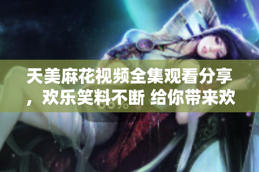天美麻花視頻全集觀看分享，歡樂笑料不斷 給你帶來歡笑快樂 