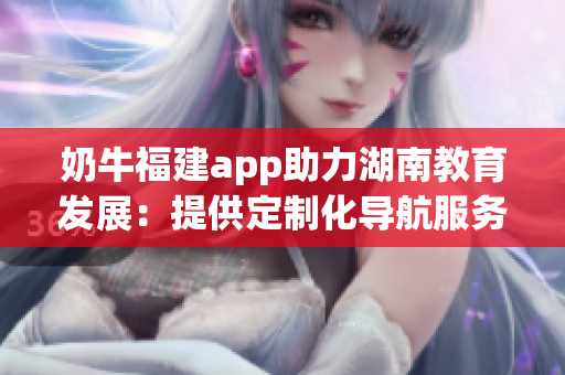 奶牛福建app助力湖南教育發(fā)展：提供定制化導(dǎo)航服務(wù)，提升學(xué)習(xí)體驗