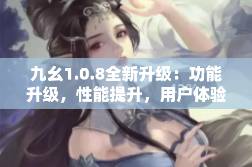 九幺1.0.8全新升級(jí)：功能升級(jí)，性能提升，用戶體驗(yàn)更佳
