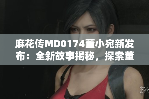 麻花傳MD0174董小宛新發(fā)布：全新故事揭秘，探索董小宛的成長(zhǎng)經(jīng)歷及情感世界