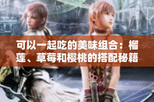 可以一起吃的美味組合：榴蓮、草莓和櫻桃的搭配秘籍