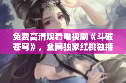 免費高清觀看電視劇《斗破蒼穹》，全網(wǎng)獨家紅桃獨播，精彩劇情不容錯過