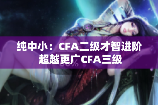 純中?。篊FA二級才智進(jìn)階 超越更廣CFA三級