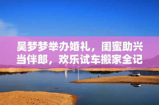 吳夢夢舉辦婚禮，閨蜜助興當伴郎，歡樂試車搬家全記錄