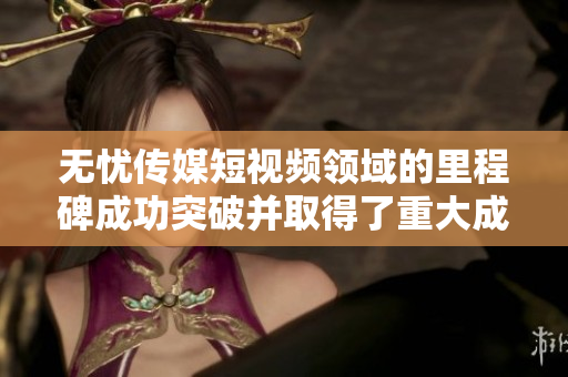 無憂傳媒短視頻領(lǐng)域的里程碑成功突破并取得了重大成就