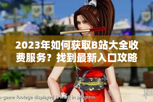 2023年如何獲取B站大全收費(fèi)服務(wù)？找到最新入口攻略