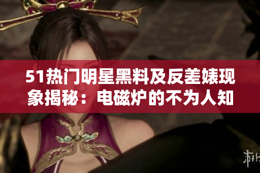 51熱門明星黑料及反差婊現(xiàn)象揭秘：電磁爐的不為人知的故事