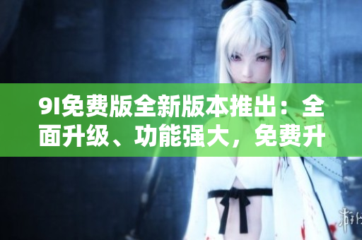 9I免費(fèi)版全新版本推出：全面升級、功能強(qiáng)大，免費(fèi)升級等你來體驗