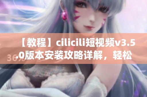 【教程】cilicili短視頻v3.5.0版本安裝攻略詳解，輕松get最新功能