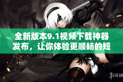 全新版本9.1視頻下載神器發(fā)布，讓你體驗(yàn)更順暢的短視頻下載樂(lè)趣
